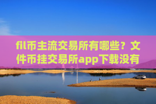 fil币主流交易所有哪些？文件币挂交易所app下载没有人买