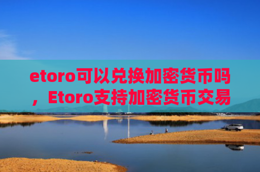 etoro可以兑换加密货币吗，Etoro支持加密货币交易兑换