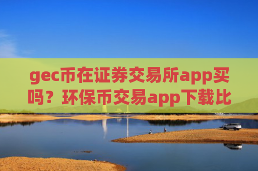 gec币在证券交易所app买吗？环保币交易app下载比较官网