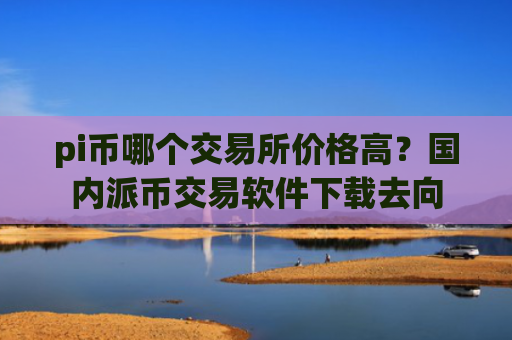 pi币哪个交易所价格高？国内派币交易软件下载去向