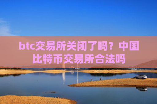 btc交易所关闭了吗？中国比特币交易所合法吗