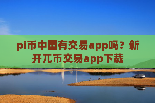 pi币中国有交易app吗？新开兀币交易app下载