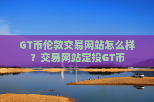 GT币伦敦交易网站怎么样？交易网站定投GT币