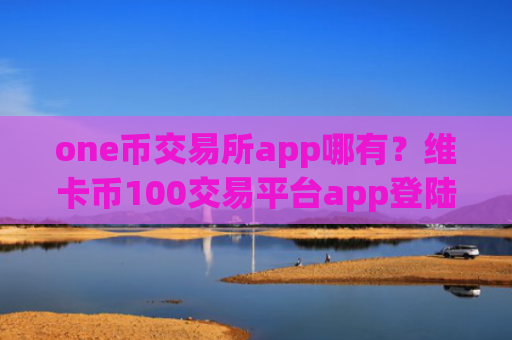 one币交易所app哪有？维卡币100交易平台app登陆
