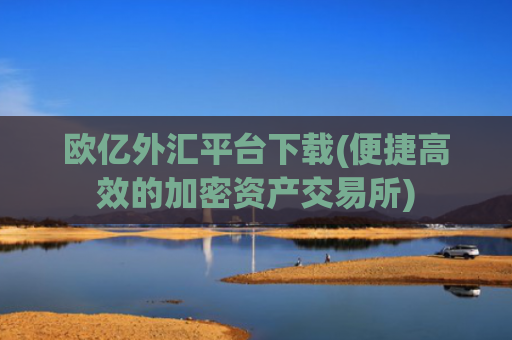 欧亿外汇平台下载(便捷高效的加密资产交易所)