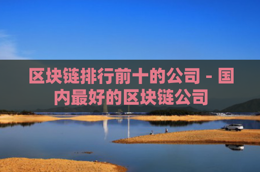 区块链排行前十的公司 - 国内最好的区块链公司