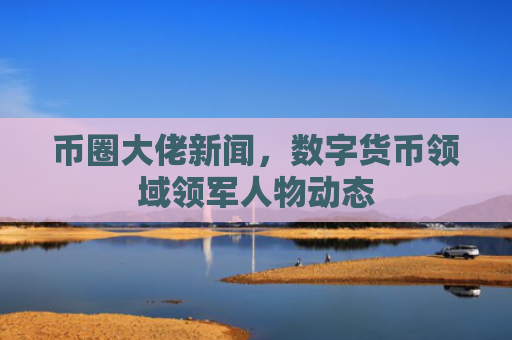 币圈大佬新闻，数字货币领域领军人物动态