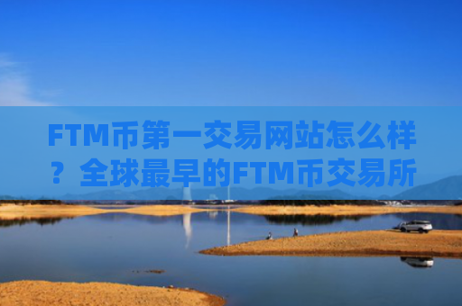 FTM币第一交易网站怎么样？全球最早的FTM币交易所