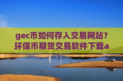 gec币如何存入交易网站？环保币期货交易软件下载app