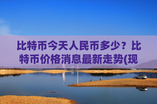 比特币今天人民币多少？比特币价格消息最新走势(现价762676.33元)