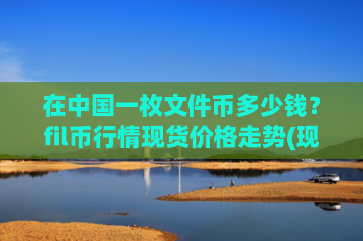 在中国一枚文件币多少钱？fil币行情现货价格走势(现价48.028元)