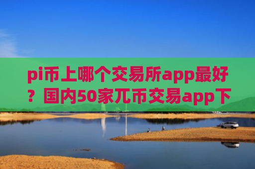 pi币上哪个交易所app最好?国内50家兀币交易app下载