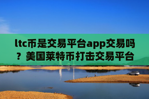 ltc币是交易平台app交易吗？美国莱特币打击交易平台app