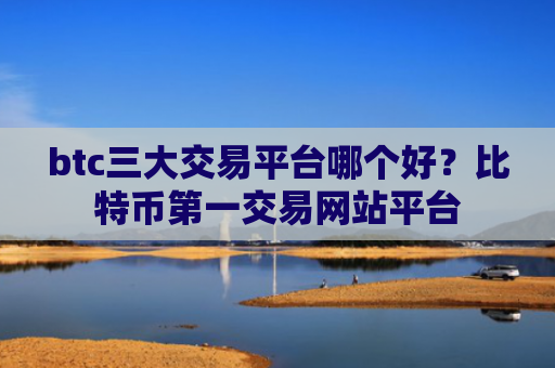 btc三大交易平台哪个好？比特币第一交易网站平台