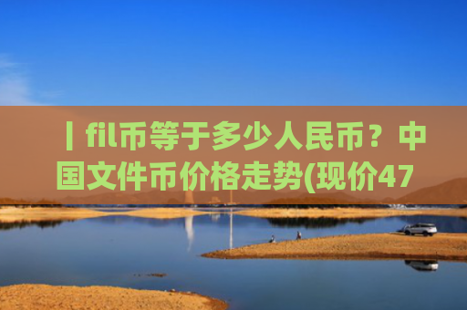 丨fil币等于多少人民币？中国文件币价格走势(现价47.875元)