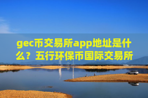 gec币交易所app地址是什么？五行环保币国际交易所