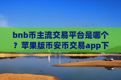 bnb币主流交易平台是哪个？苹果版币安币交易app下载