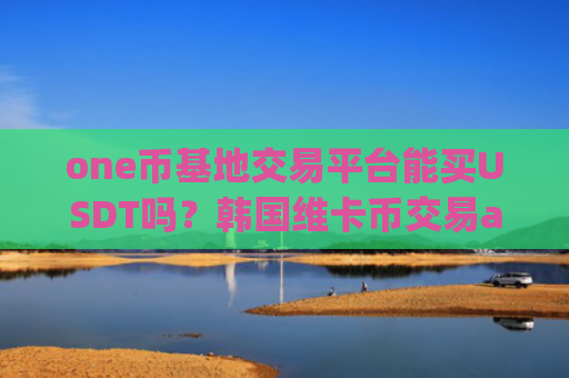 one币基地交易平台能买USDT吗？韩国维卡币交易app下载注册