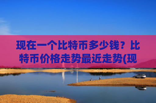 现在一个比特币多少钱？比特币价格走势最近走势(现价762284.56元)