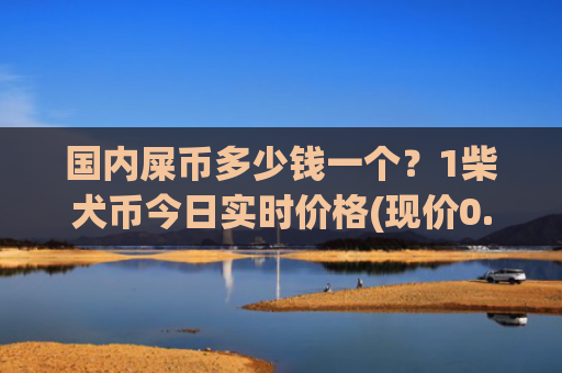 国内屎币多少钱一个？1柴犬币今日实时价格(现价0.00019811元)