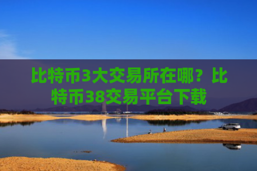 比特币3大交易所在哪？比特币38交易平台下载