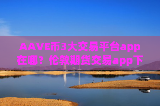 AAVE币3大交易平台app在哪？伦敦期货交易app下载AAVE币