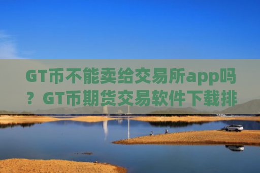 GT币不能卖给交易所app吗？GT币期货交易软件下载排名榜