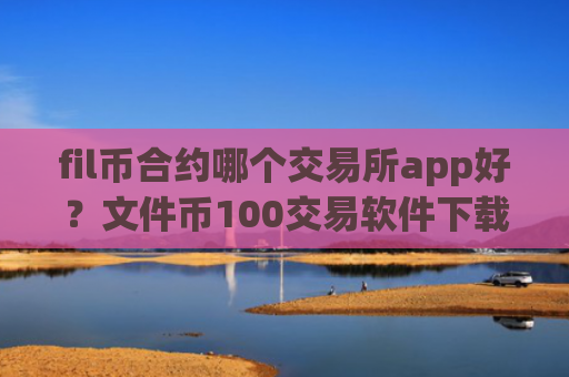 fil币合约哪个交易所app好？文件币100交易软件下载