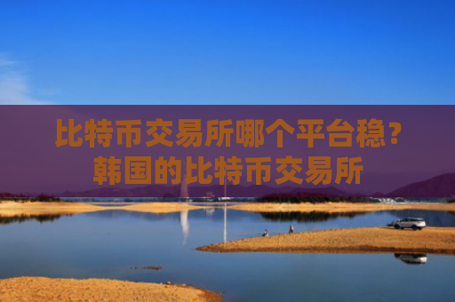 比特币交易所哪个平台稳？韩国的比特币交易所