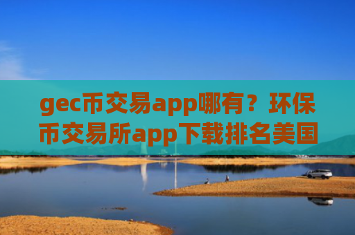 gec币交易app哪有？环保币交易所app下载排名美国