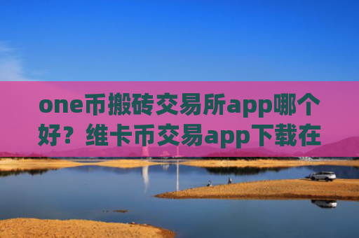 one币搬砖交易所app哪个好？维卡币交易app下载在线查看