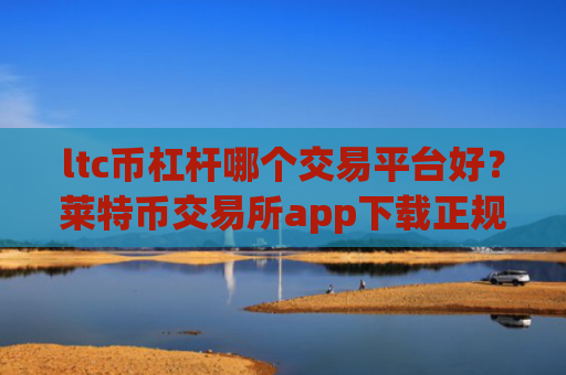 ltc币杠杆哪个交易平台好？莱特币交易所app下载正规吗