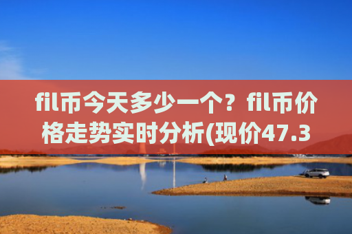 fil币今天多少一个？fil币价格走势实时分析(现价47.3824元)