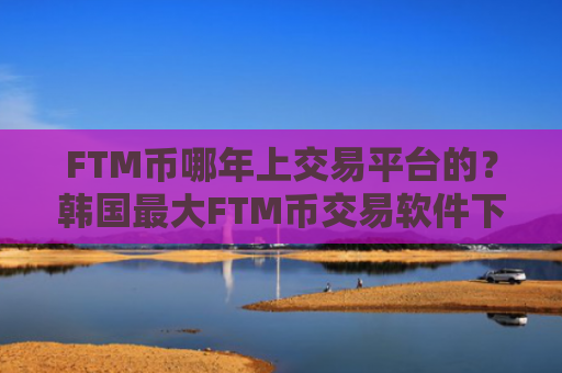 FTM币哪年上交易平台的?韩国最大FTM币交易软件下载