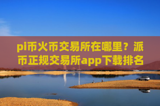 pi币火币交易所在哪里？派币正规交易所app下载排名
