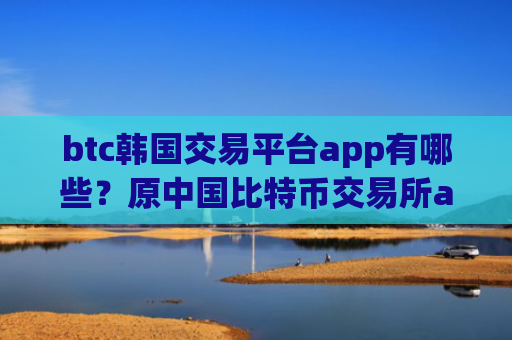 btc韩国交易平台app有哪些？原中国比特币交易所app下载
