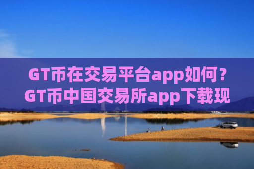 GT币在交易平台app如何？GT币中国交易所app下载现在叫什么
