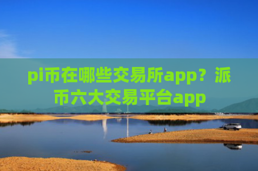 pi币在哪些交易所app？派币六大交易平台app