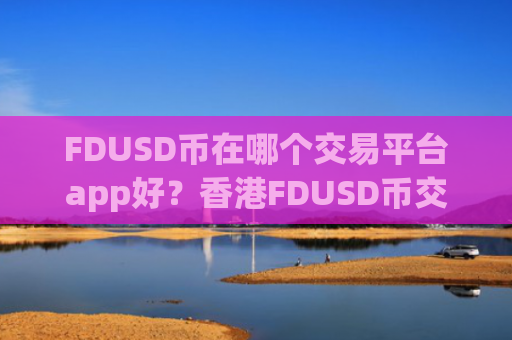 FDUSD币在哪个交易平台app好?香港FDUSD币交易所app下载介绍