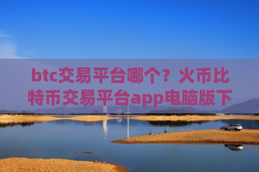 btc交易平台哪个？火币比特币交易平台app电脑版下载