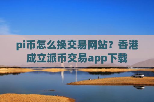 pi币怎么换交易网站？香港成立派币交易app下载