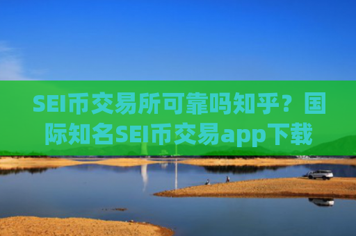 SEI币交易所可靠吗知乎？国际知名SEI币交易app下载