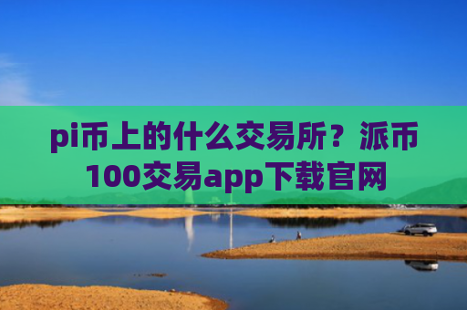 pi币上的什么交易所?派币100交易app下载官网
