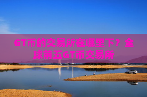 GT币的交易所在哪里下？全球前五GT币交易所