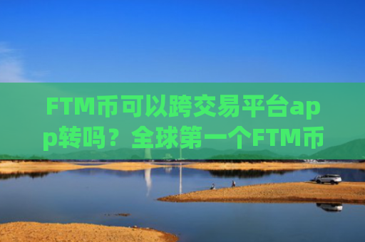 FTM币可以跨交易平台app转吗？全球第一个FTM币交易所