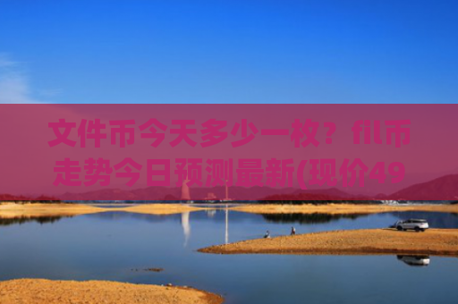 文件币今天多少一枚？fil币走势今日预测最新(现价49.6721元)