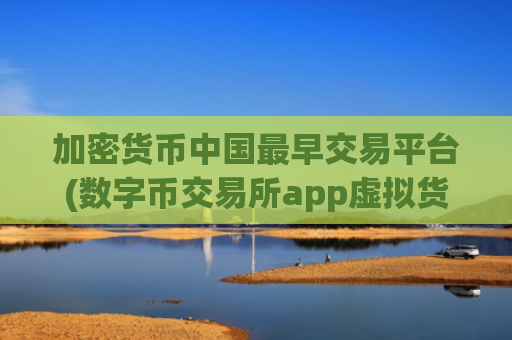 加密货币中国最早交易平台(数字币交易所app虚拟货币客户端)