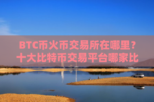 BTC币火币交易所在哪里？十大比特币交易平台哪家比较好