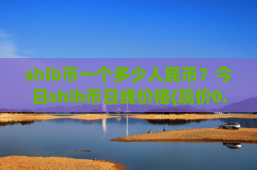 shib币一个多少人民币？今日shib币日线价格(现价0.00020351元)