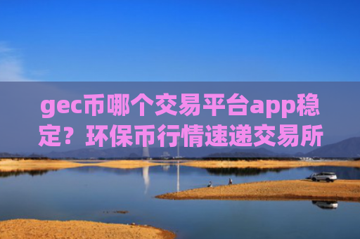 gec币哪个交易平台app稳定?环保币行情速递交易所app下载